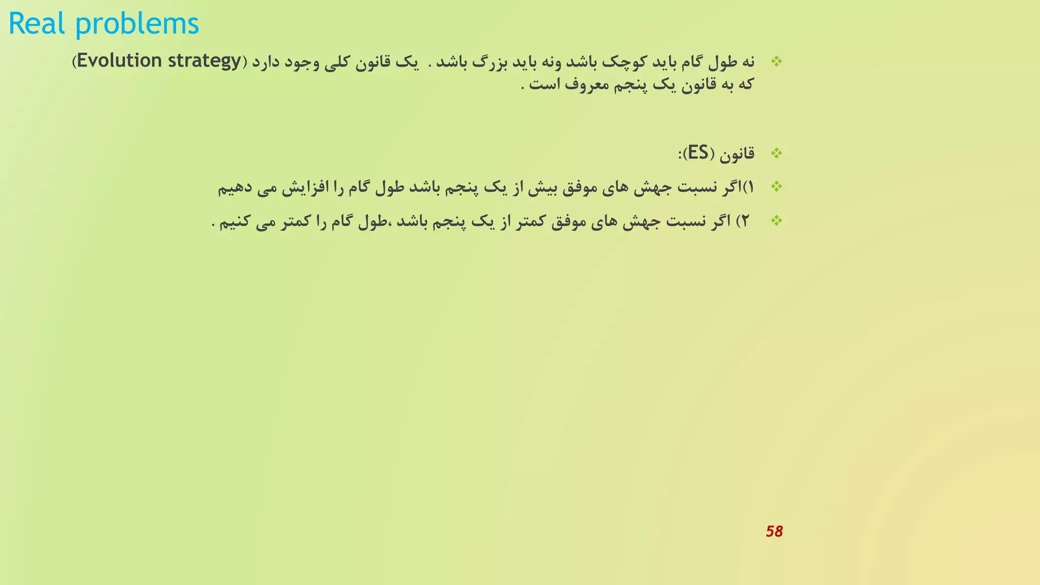 Real problems
‫باشد‬ ‫بزرگ‬ ‫باید‬ ‫ونه‬ ‫باشد‬ ‫کوچک‬ ‫باید‬ ‫گام‬ ‫طول‬ ‫نه‬.‫دارد‬ ‫وجود‬ ‫کلی‬ ‫قانون‬ ‫یک‬(Evolution strategy)
‫است‬ ‫معروف‬ ‫پنجم‬ ‫یک‬ ‫قانون‬ ‫به‬ ‫که‬.
‫قانون‬(ES:)
1)‫دهیم‬ ‫می‬ ‫افزایش‬ ‫را‬ ‫گام‬ ‫طول‬ ‫باشد‬ ‫پنجم‬ ‫یک‬ ‫از‬ ‫بیش‬ ‫موفق‬ ‫های‬ ‫جهش‬ ‫نسبت‬ ‫اگر‬
2)‫کنیم‬ ‫می‬ ‫کمتر‬ ‫را‬ ‫گام‬ ‫،طول‬ ‫باشد‬ ‫پنجم‬ ‫یک‬ ‫از‬ ‫کمتر‬ ‫موفق‬ ‫های‬ ‫جهش‬ ‫نسبت‬ ‫اگر‬.
58
 