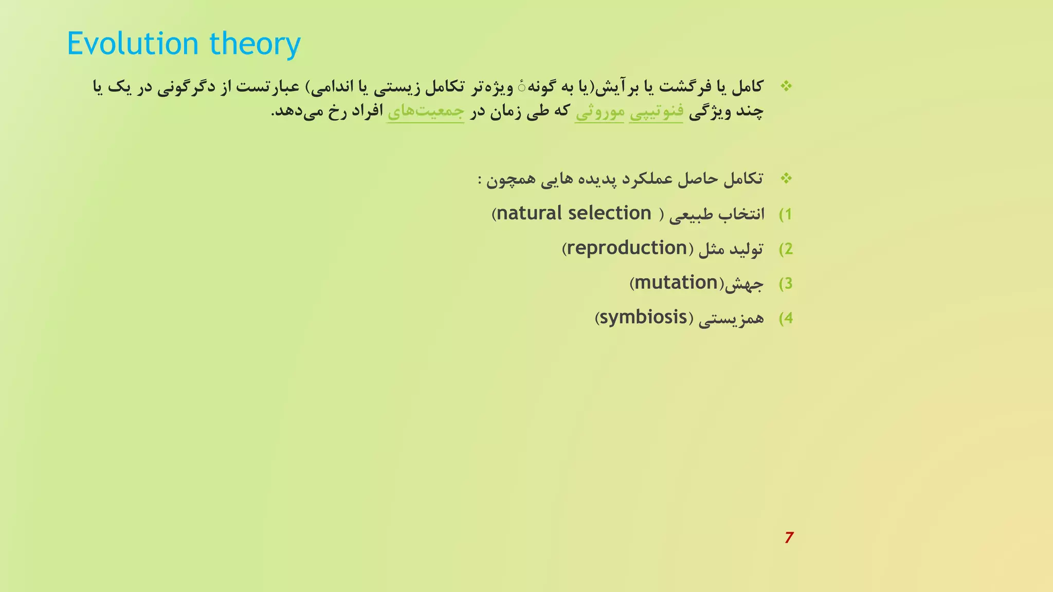 Evolution theory
‫کامل‬‫یا‬‫فرگشت‬‫یا‬‫برآیش‬(‫گونه‬ ‫به‬ ‫یا‬ٔ‫تر‬‫ویژه‬‫زیستی‬ ‫تکامل‬‫یا‬‫اندامی‬)‫دگرگون‬ ‫از‬ ‫عبارتست‬‫یا‬ ‫یک‬ ‫در‬ ‫ی‬
‫ویژگی‬ ‫چند‬‫فنوتیپی‬‫موروثی‬‫در‬ ‫زمان‬ ‫طی‬ ‫که‬‫های‬‫جمعیت‬‫دهد‬‫می‬ ‫رخ‬ ‫افراد‬.
‫همچون‬ ‫هایی‬ ‫پدیده‬ ‫عملکرد‬ ‫حاصل‬ ‫تکامل‬:
(‫طبیعی‬ ‫انتخاب‬ 1(natural selection)
(‫مثل‬ ‫تولید‬ 2(reproduction)
(‫جهش‬ 3(mutation)
(‫همزیستی‬ 4(symbiosis)
7
 