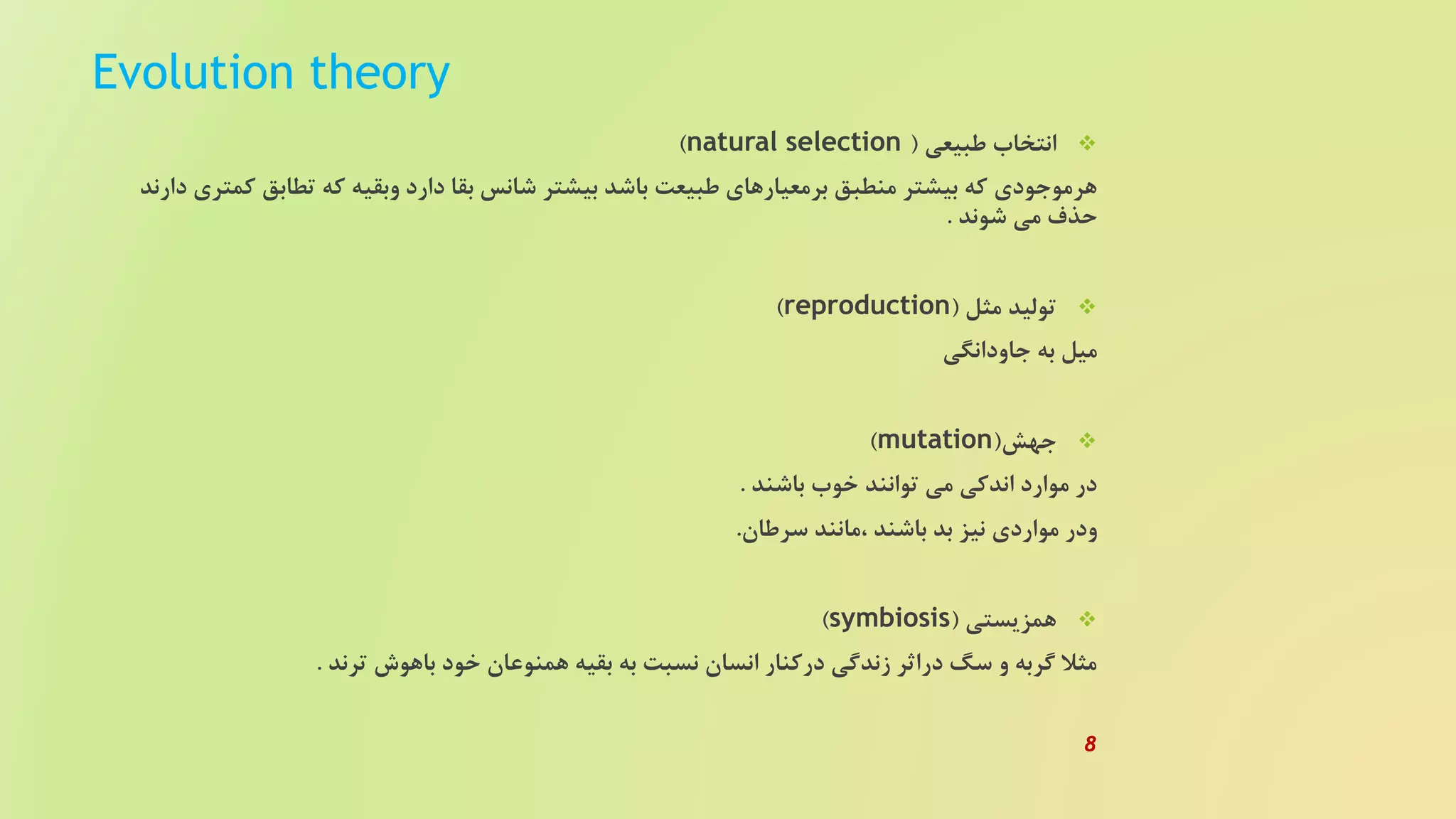 Evolution theory
‫طبیعی‬ ‫انتخاب‬(natural selection)
‫ک‬ ‫تطابق‬ ‫که‬ ‫وبقیه‬ ‫دارد‬ ‫بقا‬ ‫شانس‬ ‫بیشتر‬ ‫باشد‬ ‫طبیعت‬ ‫برمعیارهای‬ ‫منطبق‬ ‫بیشتر‬ ‫که‬ ‫هرموجودی‬‫دارند‬ ‫متری‬
‫شوند‬ ‫می‬ ‫حذف‬.
‫مثل‬ ‫تولید‬(reproduction)
‫جاودانگی‬ ‫به‬ ‫میل‬
‫جهش‬(mutation)
‫باشند‬ ‫خوب‬ ‫توانند‬ ‫می‬ ‫اندکی‬ ‫موارد‬ ‫در‬.
‫سرطان‬ ‫،مانند‬ ‫باشند‬ ‫بد‬ ‫نیز‬ ‫مواردی‬ ‫ودر‬.
‫همزیستی‬(symbiosis)
‫ترند‬ ‫باهوش‬ ‫خود‬ ‫همنوعان‬ ‫بقیه‬ ‫به‬ ‫نسبت‬ ‫انسان‬ ‫درکنار‬ ‫زندگی‬ ‫دراثر‬ ‫سگ‬ ‫و‬ ‫گربه‬ ‫مثل‬.
8
 