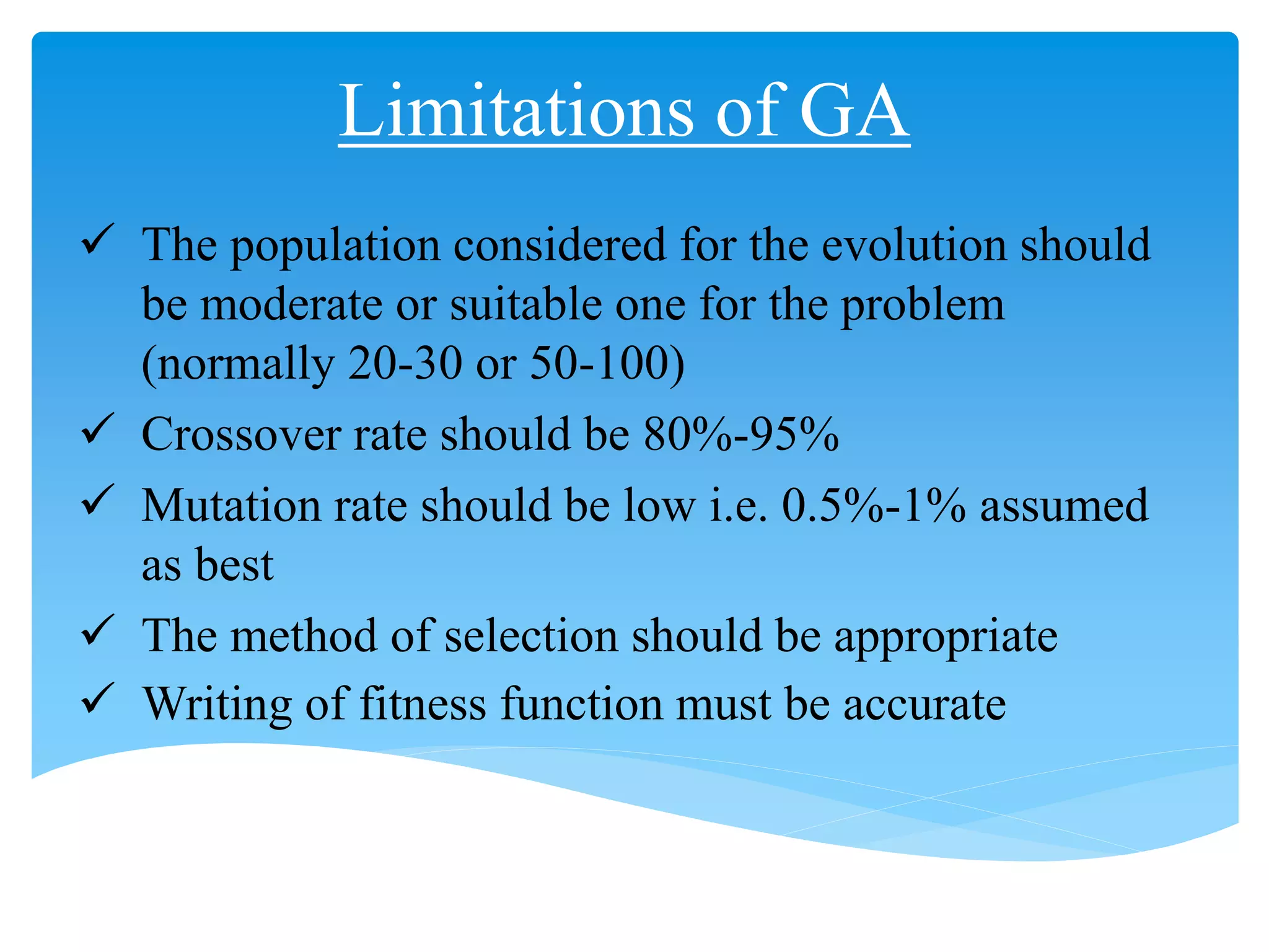 Limitations of GA
 The population considered for the evolution should
be moderate or suitable one for the problem
(normally 20-30 or 50-100)
 Crossover rate should be 80%-95%
 Mutation rate should be low i.e. 0.5%-1% assumed
as best
 The method of selection should be appropriate
 Writing of fitness function must be accurate
 