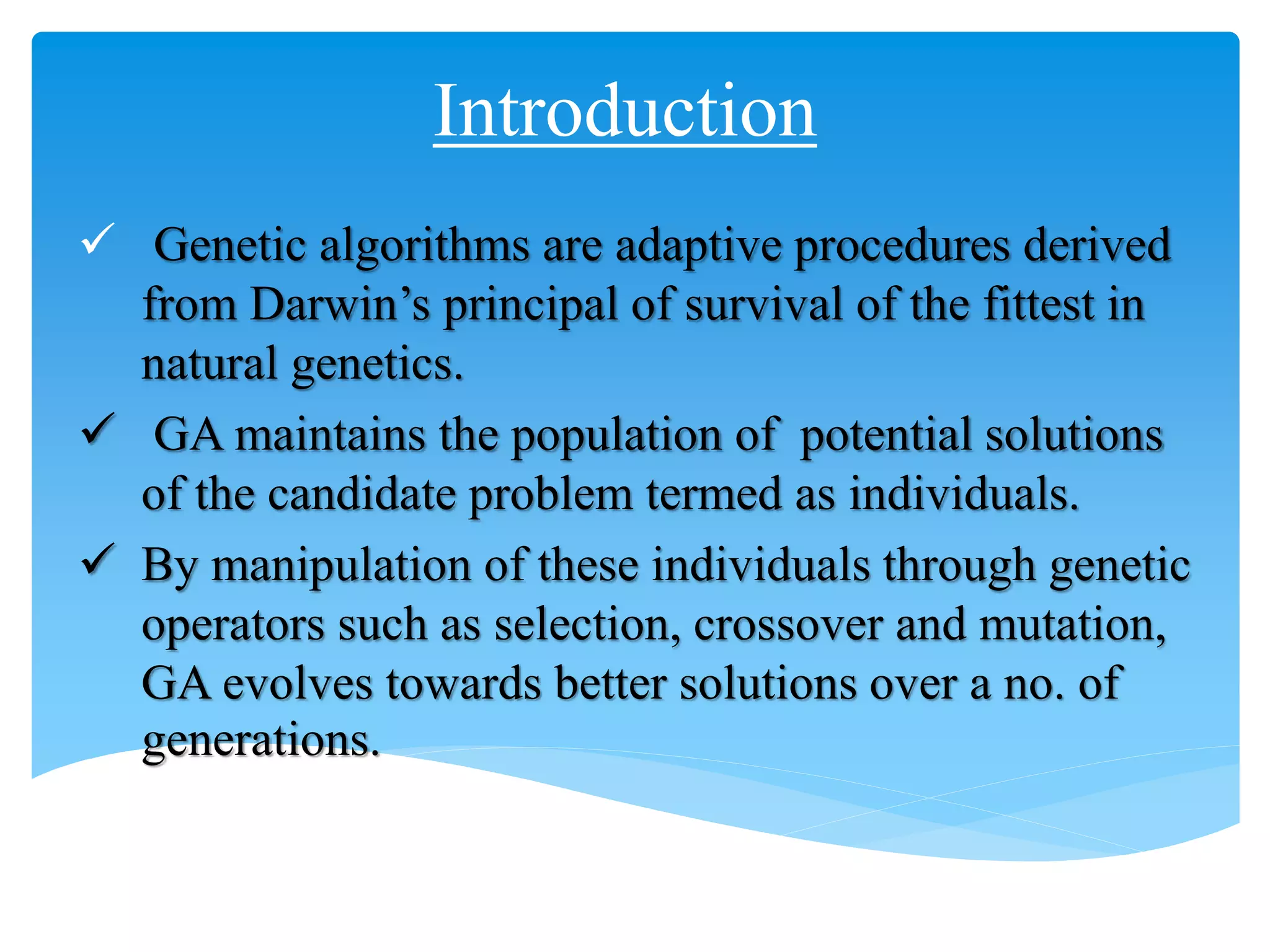Introduction
 Genetic algorithms are adaptive procedures derived
from Darwin’s principal of survival of the fittest in
natural genetics.
 GA maintains the population of potential solutions
of the candidate problem termed as individuals.
 By manipulation of these individuals through genetic
operators such as selection, crossover and mutation,
GA evolves towards better solutions over a no. of
generations.
 