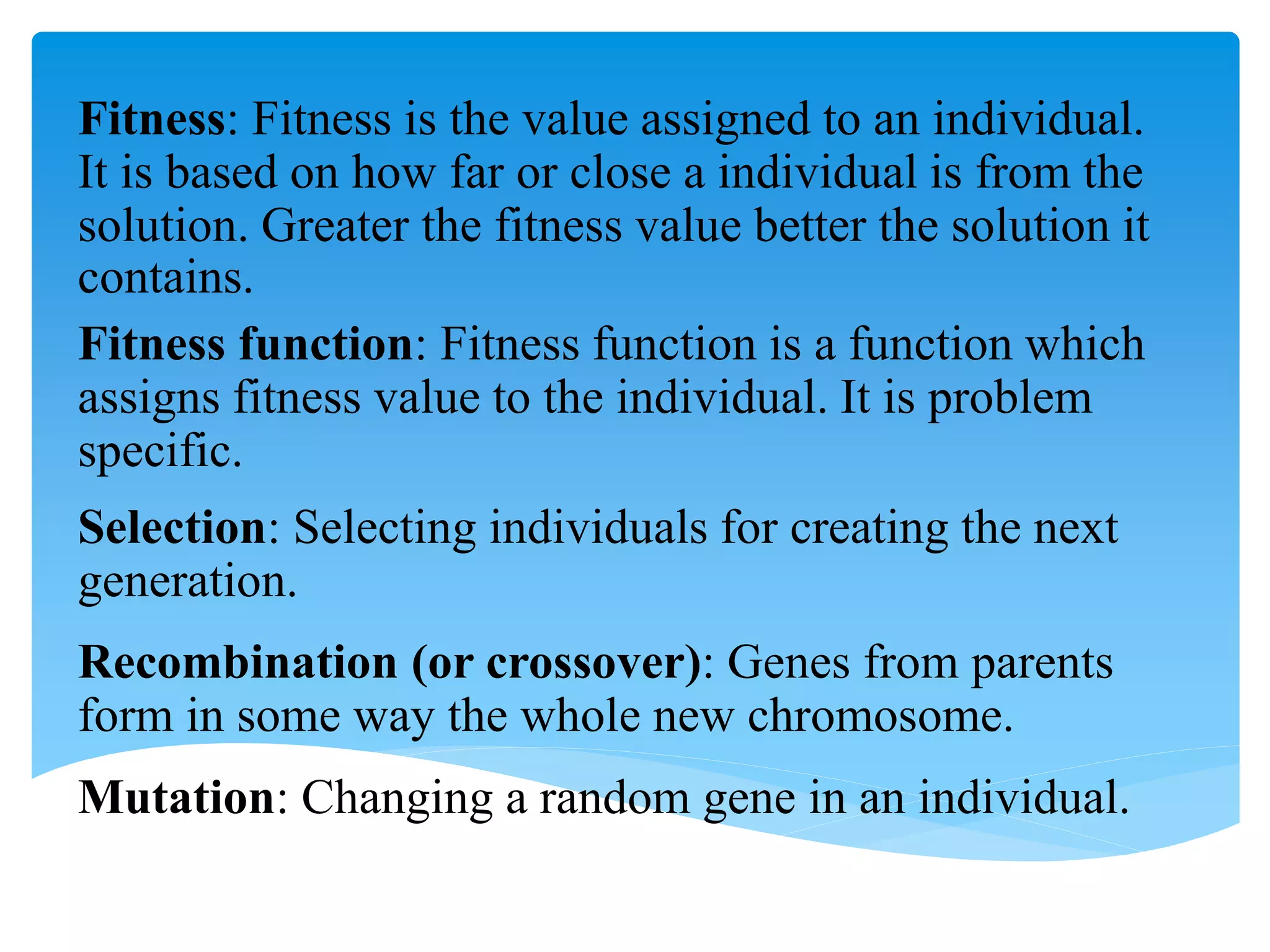 Fitness: Fitness is the value assigned to an individual.
It is based on how far or close a individual is from the
solution. Greater the fitness value better the solution it
contains.
Fitness function: Fitness function is a function which
assigns fitness value to the individual. It is problem
specific.
Selection: Selecting individuals for creating the next
generation.
Recombination (or crossover): Genes from parents
form in some way the whole new chromosome.
Mutation: Changing a random gene in an individual.
 