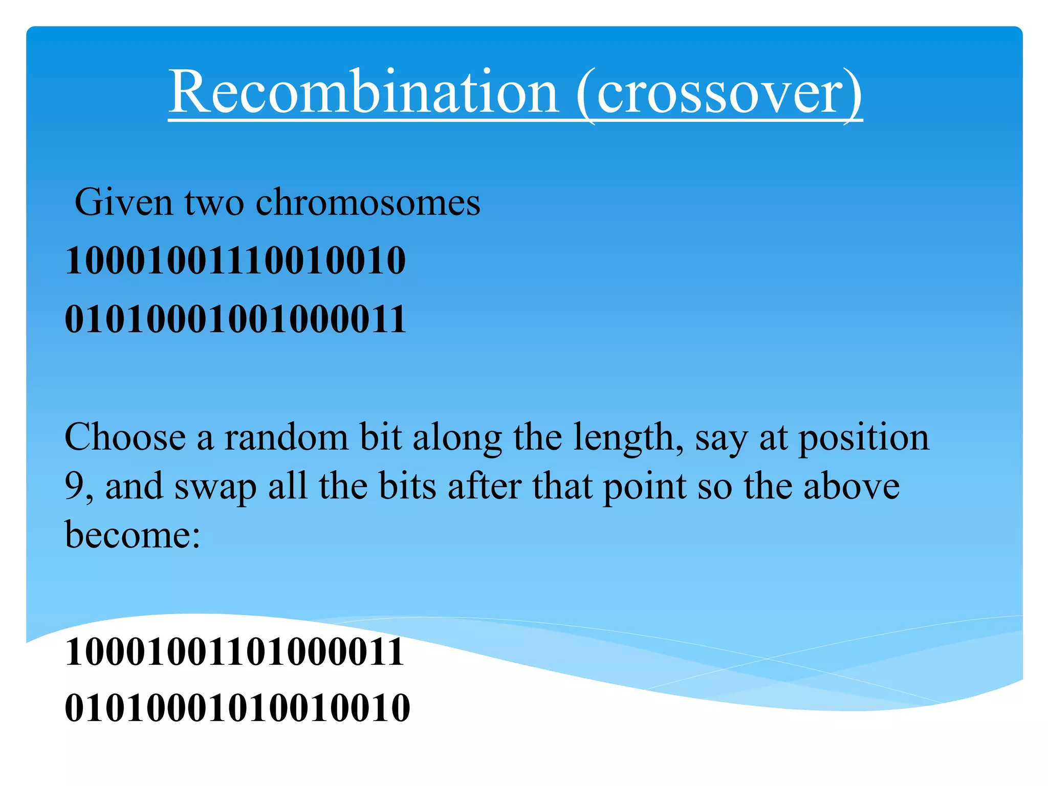 Recombination (crossover)
Given two chromosomes
10001001110010010
01010001001000011
Choose a random bit along the length, say at position
9, and swap all the bits after that point so the above
become:
10001001101000011
01010001010010010
 