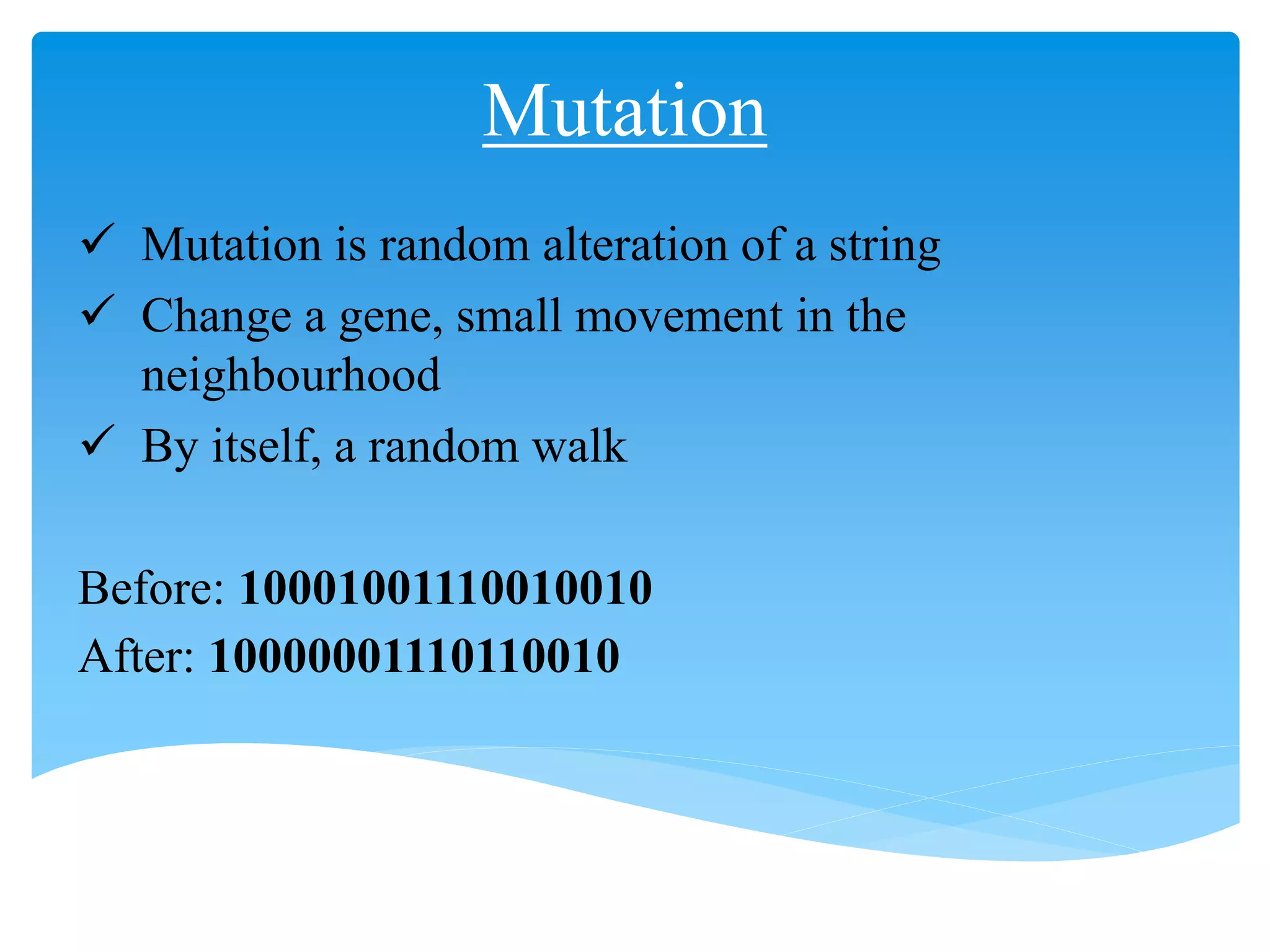 Mutation
 Mutation is random alteration of a string
 Change a gene, small movement in the
neighbourhood
 By itself, a random walk
Before: 10001001110010010
After: 10000001110110010
 