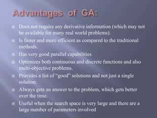  Does not require any derivative information (which may not
be available for many real world problems).
 Is faster and more efficient as compared to the traditional
methods.
 Has very good parallel capabilities
 Optimizes both continuous and discrete functions and also
multi-objective problems.
 Provides a list of “good” solutions and not just a single
solution.
 Always gets an answer to the problem, which gets better
over the time.
 Useful when the search space is very large and there are a
large number of parameters involved
 