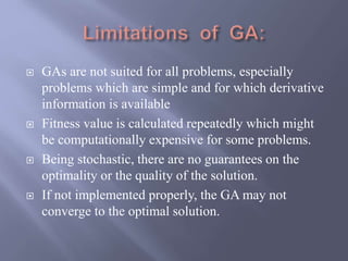  GAs are not suited for all problems, especially
problems which are simple and for which derivative
information is available
 Fitness value is calculated repeatedly which might
be computationally expensive for some problems.
 Being stochastic, there are no guarantees on the
optimality or the quality of the solution.
 If not implemented properly, the GA may not
converge to the optimal solution.
 
