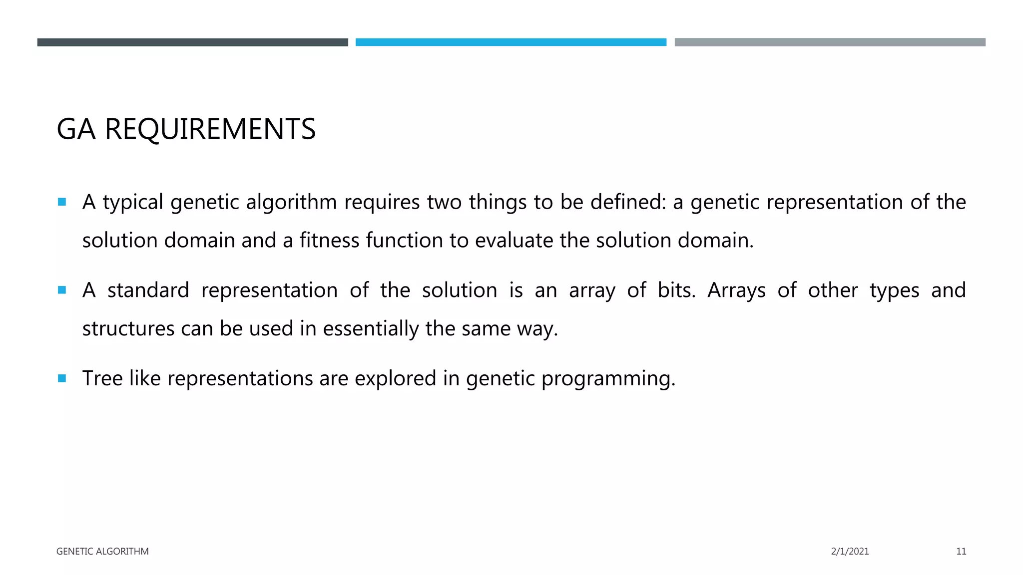 GA REQUIREMENTS
 A typical genetic algorithm requires two things to be defined: a genetic representation of the
solution domain and a fitness function to evaluate the solution domain.
 A standard representation of the solution is an array of bits. Arrays of other types and
structures can be used in essentially the same way.
 Tree like representations are explored in genetic programming.
2/1/2021
GENETIC ALGORITHM 11
 