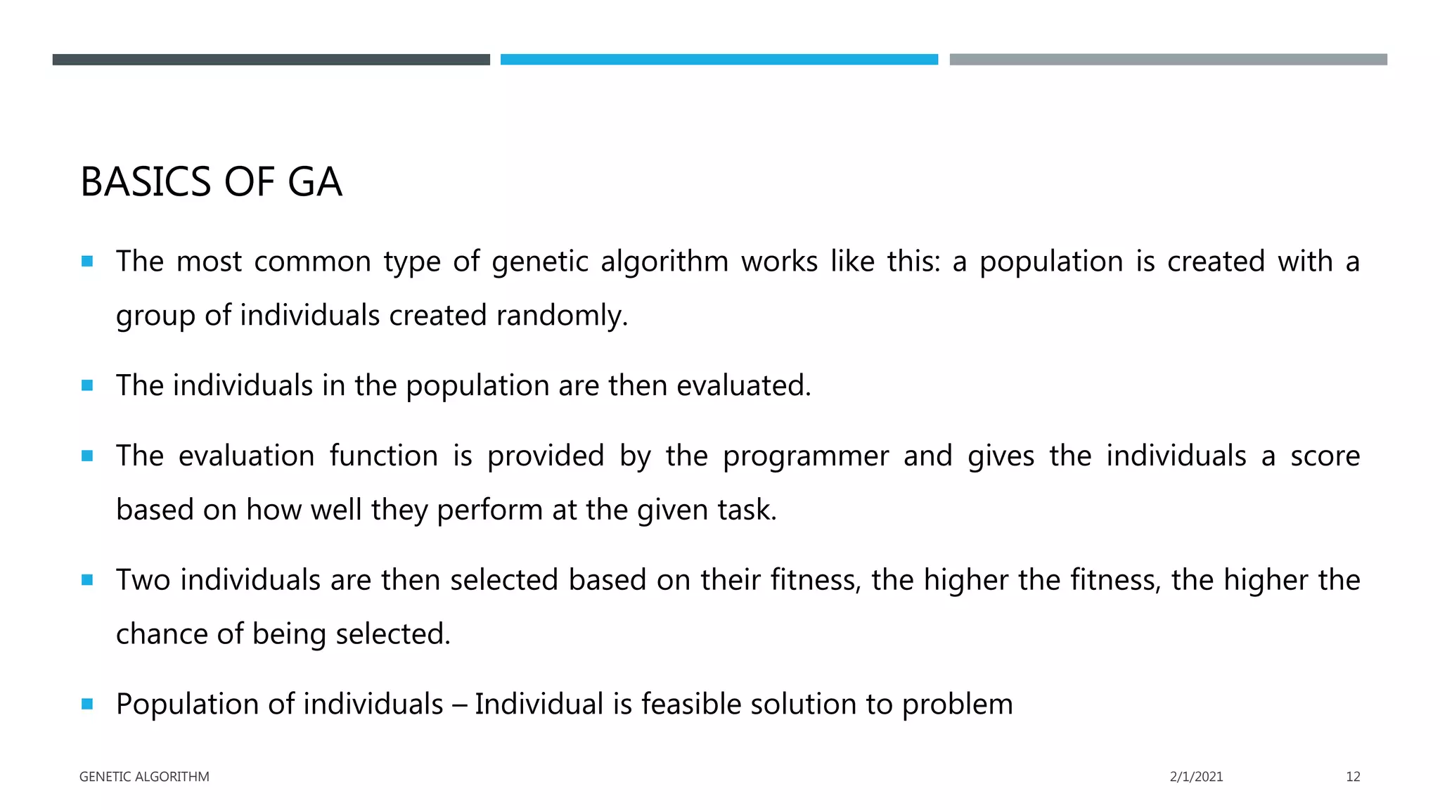 BASICS OF GA
 The most common type of genetic algorithm works like this: a population is created with a
group of individuals created randomly.
 The individuals in the population are then evaluated.
 The evaluation function is provided by the programmer and gives the individuals a score
based on how well they perform at the given task.
 Two individuals are then selected based on their fitness, the higher the fitness, the higher the
chance of being selected.
 Population of individuals – Individual is feasible solution to problem
2/1/2021
GENETIC ALGORITHM 12
 