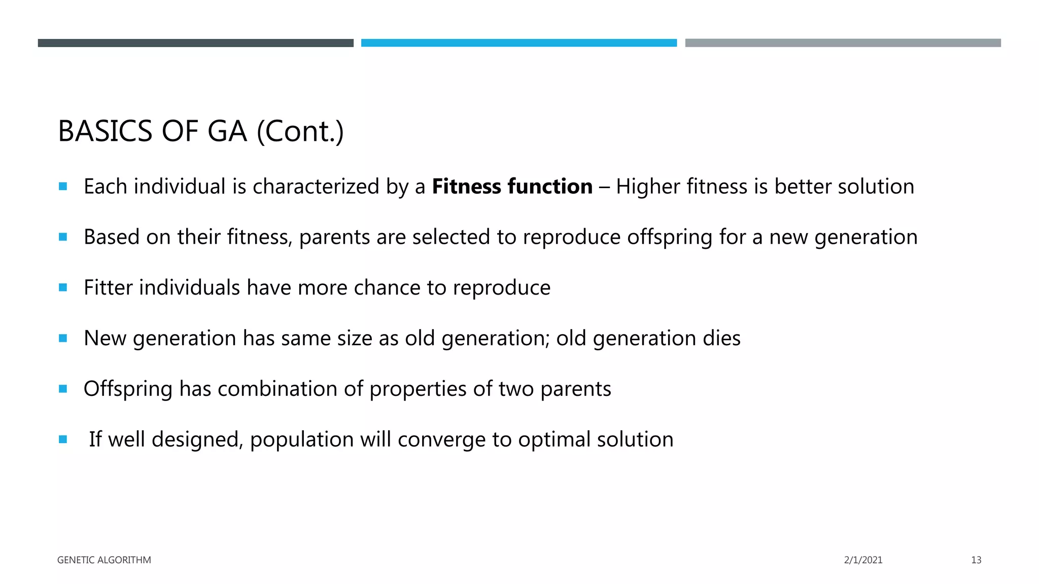 BASICS OF GA (Cont.)
 Each individual is characterized by a Fitness function – Higher fitness is better solution
 Based on their fitness, parents are selected to reproduce offspring for a new generation
 Fitter individuals have more chance to reproduce
 New generation has same size as old generation; old generation dies
 Offspring has combination of properties of two parents
 If well designed, population will converge to optimal solution
2/1/2021
GENETIC ALGORITHM 13
 