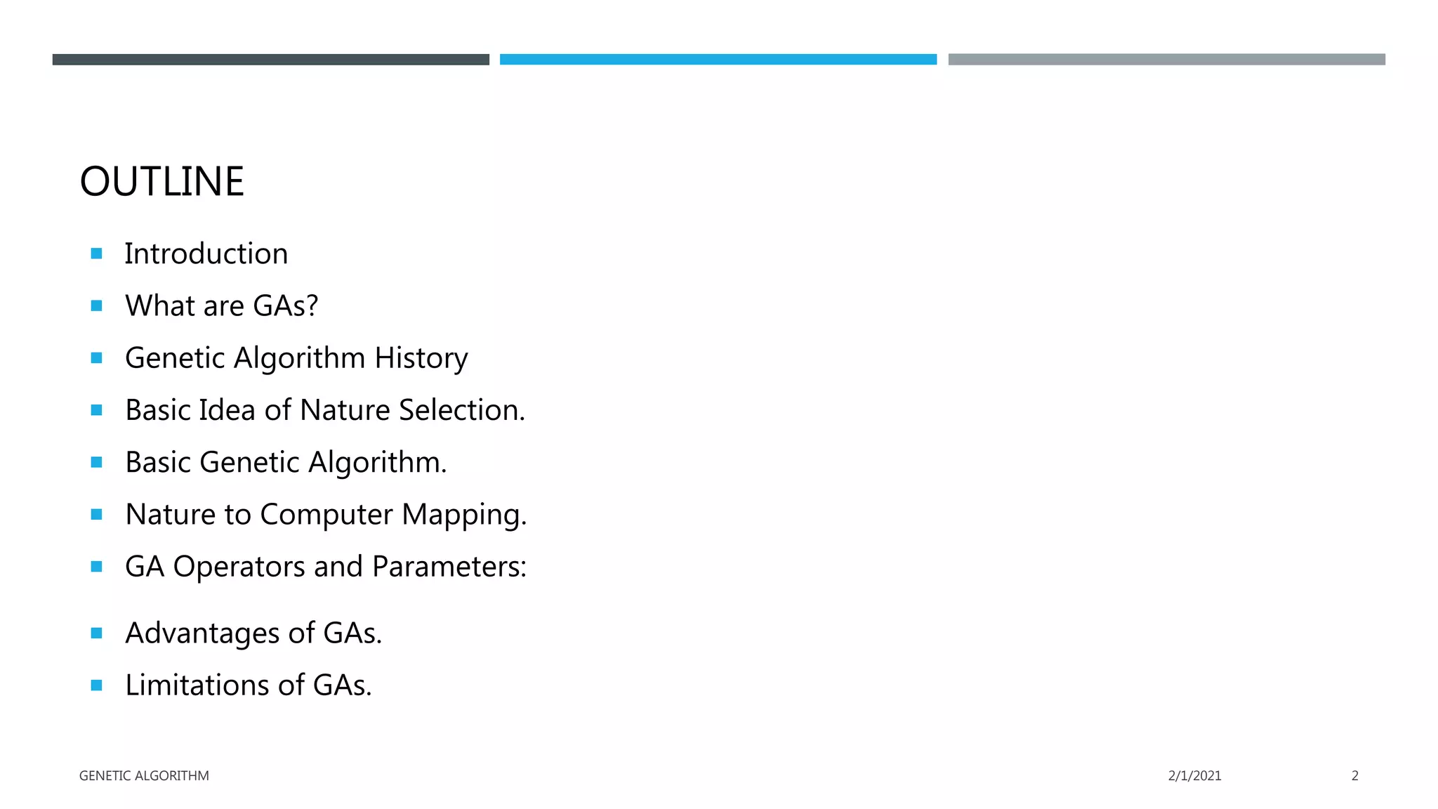 OUTLINE
 Introduction
 What are GAs?
 Genetic Algorithm History
 Basic Idea of Nature Selection.
 Basic Genetic Algorithm.
 Nature to Computer Mapping.
 GA Operators and Parameters:
 Advantages of GAs.
 Limitations of GAs.
2/1/2021
GENETIC ALGORITHM 2
 