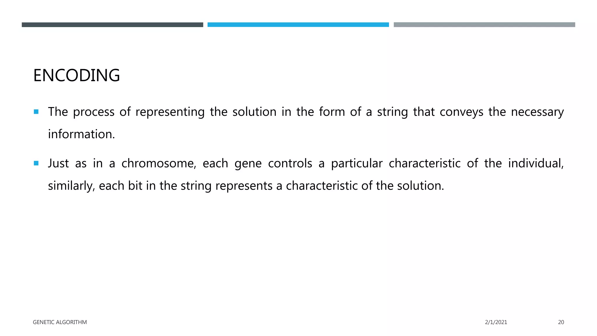 ENCODING
 The process of representing the solution in the form of a string that conveys the necessary
information.
 Just as in a chromosome, each gene controls a particular characteristic of the individual,
similarly, each bit in the string represents a characteristic of the solution.
2/1/2021
GENETIC ALGORITHM 20
 