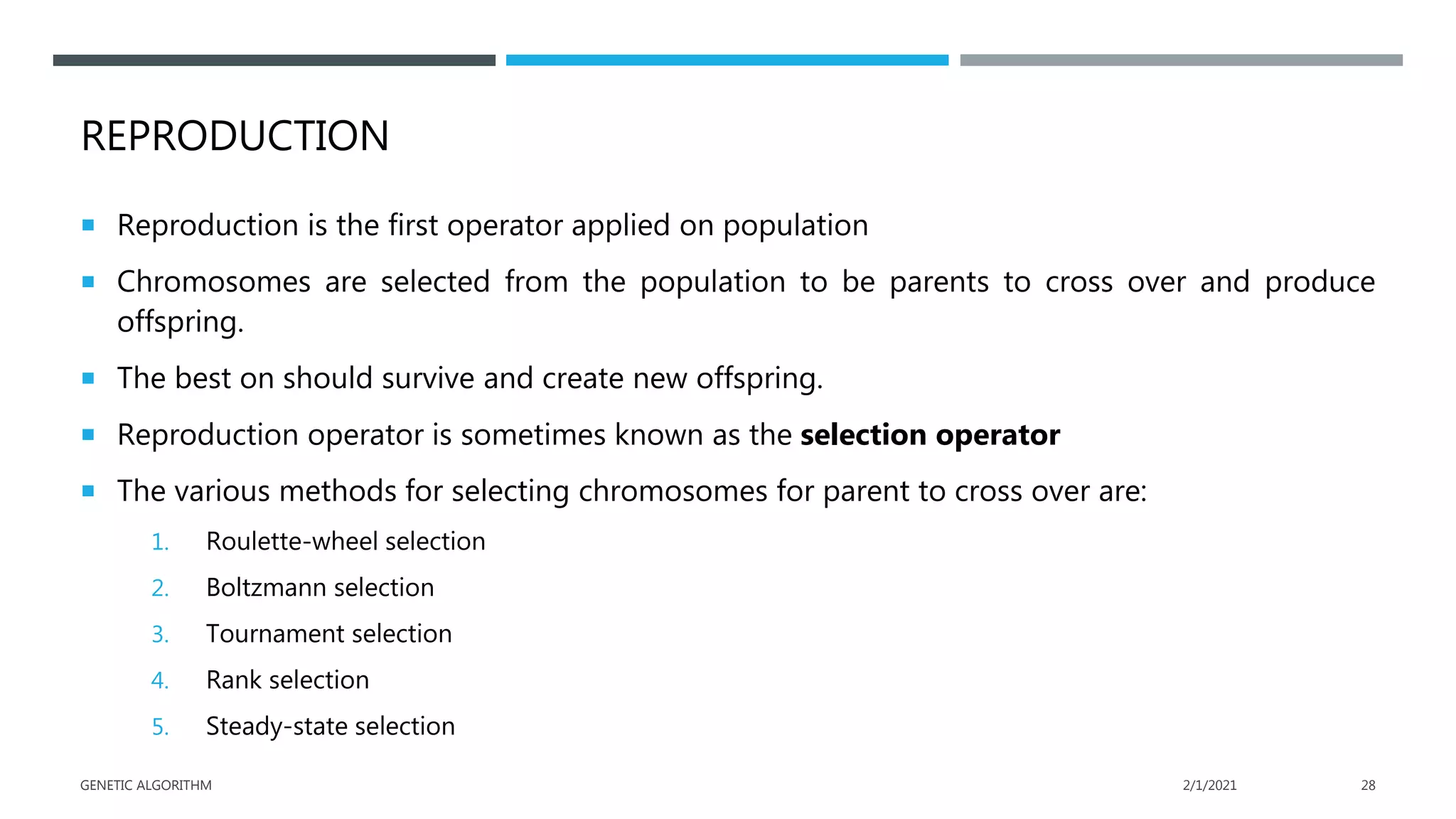 REPRODUCTION
 Reproduction is the first operator applied on population
 Chromosomes are selected from the population to be parents to cross over and produce
offspring.
 The best on should survive and create new offspring.
 Reproduction operator is sometimes known as the selection operator
 The various methods for selecting chromosomes for parent to cross over are:
1. Roulette-wheel selection
2. Boltzmann selection
3. Tournament selection
4. Rank selection
5. Steady-state selection
2/1/2021
GENETIC ALGORITHM 28
 