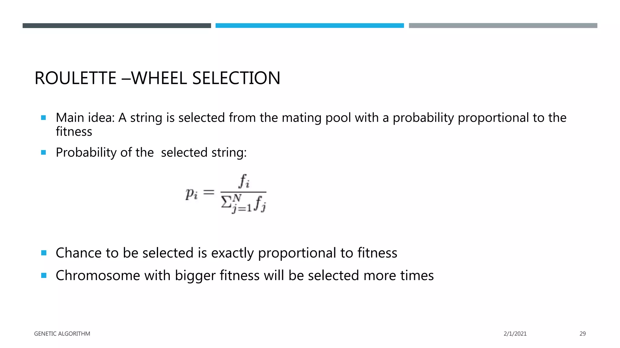 ROULETTE –WHEEL SELECTION
 Main idea: A string is selected from the mating pool with a probability proportional to the
fitness
 Probability of the selected string:
 Chance to be selected is exactly proportional to fitness
 Chromosome with bigger fitness will be selected more times
2/1/2021
GENETIC ALGORITHM 29
 