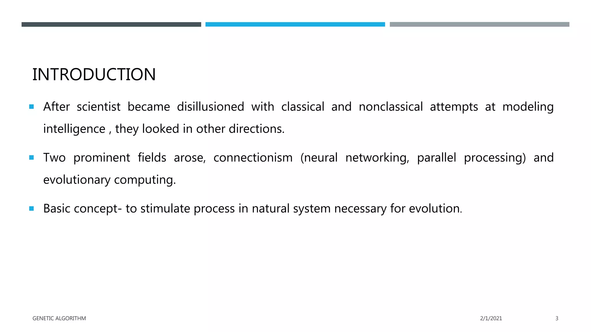 INTRODUCTION
 After scientist became disillusioned with classical and nonclassical attempts at modeling
intelligence , they looked in other directions.
 Two prominent fields arose, connectionism (neural networking, parallel processing) and
evolutionary computing.
 Basic concept- to stimulate process in natural system necessary for evolution.
2/1/2021
GENETIC ALGORITHM 3
 
