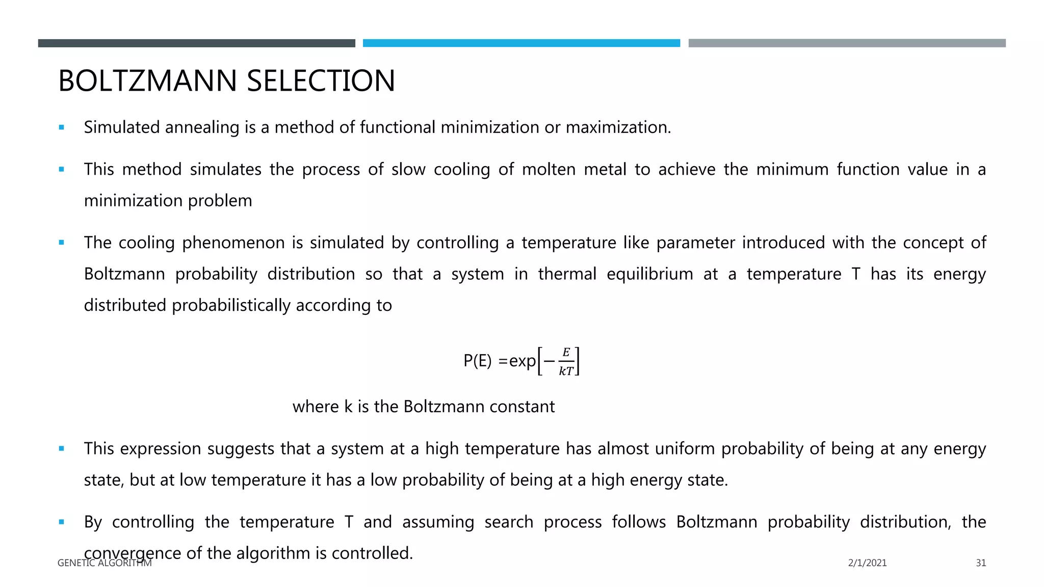 BOLTZMANN SELECTION
 Simulated annealing is a method of functional minimization or maximization.
 This method simulates the process of slow cooling of molten metal to achieve the minimum function value in a
minimization problem
 The cooling phenomenon is simulated by controlling a temperature like parameter introduced with the concept of
Boltzmann probability distribution so that a system in thermal equilibrium at a temperature T has its energy
distributed probabilistically according to
P(E) =exp −
𝐸
𝑘𝑇
where k is the Boltzmann constant
 This expression suggests that a system at a high temperature has almost uniform probability of being at any energy
state, but at low temperature it has a low probability of being at a high energy state.
 By controlling the temperature T and assuming search process follows Boltzmann probability distribution, the
convergence of the algorithm is controlled. 2/1/2021
GENETIC ALGORITHM 31
 