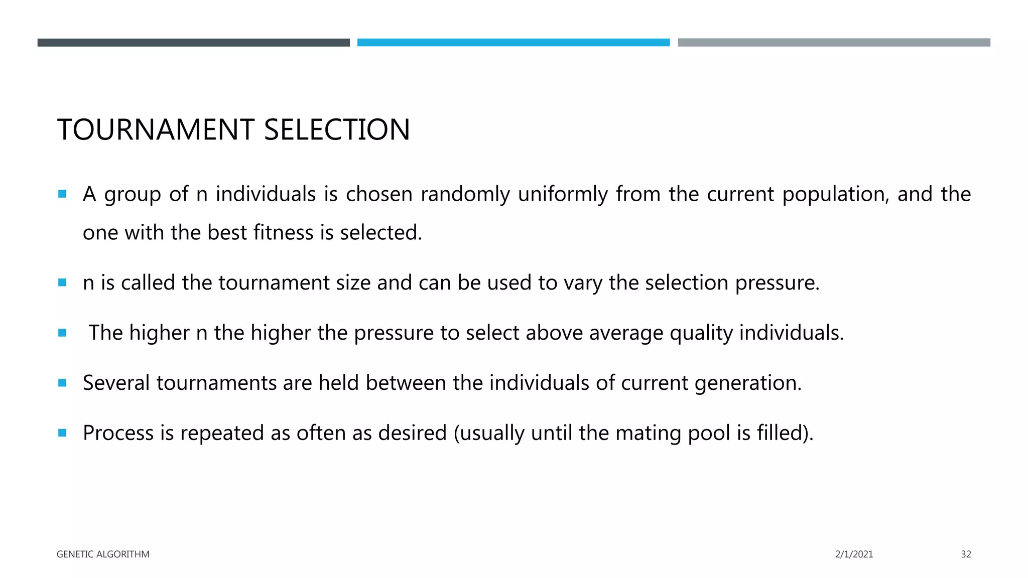 TOURNAMENT SELECTION
 A group of n individuals is chosen randomly uniformly from the current population, and the
one with the best fitness is selected.
 n is called the tournament size and can be used to vary the selection pressure.
 The higher n the higher the pressure to select above average quality individuals.
 Several tournaments are held between the individuals of current generation.
 Process is repeated as often as desired (usually until the mating pool is filled).
2/1/2021
GENETIC ALGORITHM 32
 