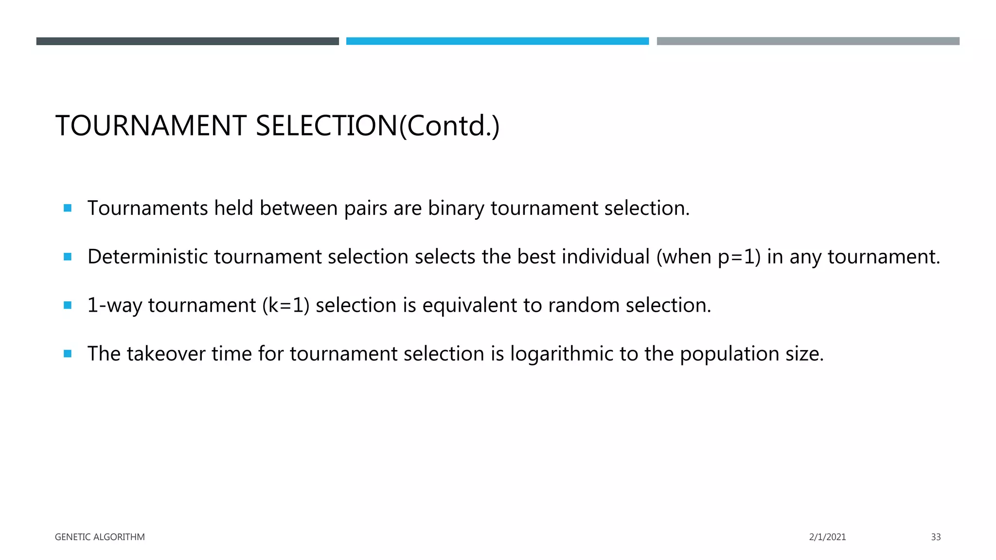 TOURNAMENT SELECTION(Contd.)
 Tournaments held between pairs are binary tournament selection.
 Deterministic tournament selection selects the best individual (when p=1) in any tournament.
 1-way tournament (k=1) selection is equivalent to random selection.
 The takeover time for tournament selection is logarithmic to the population size.
2/1/2021
GENETIC ALGORITHM 33
 