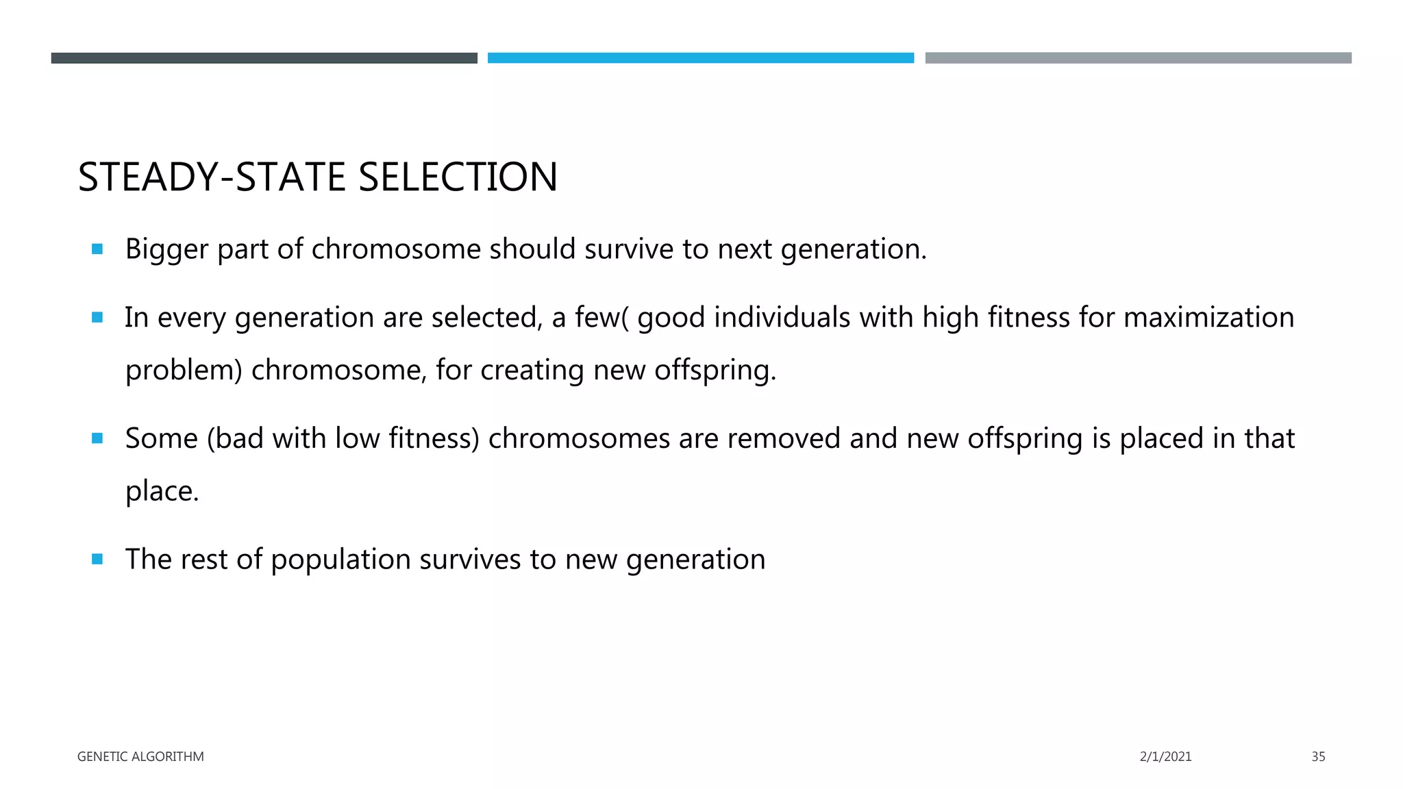 STEADY-STATE SELECTION
 Bigger part of chromosome should survive to next generation.
 In every generation are selected, a few( good individuals with high fitness for maximization
problem) chromosome, for creating new offspring.
 Some (bad with low fitness) chromosomes are removed and new offspring is placed in that
place.
 The rest of population survives to new generation
2/1/2021
GENETIC ALGORITHM 35
 