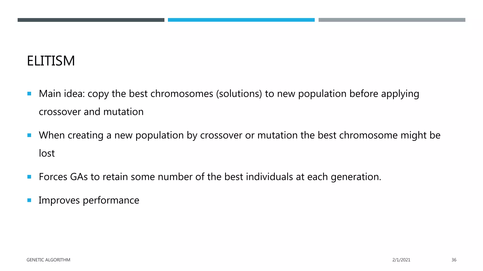 ELITISM
 Main idea: copy the best chromosomes (solutions) to new population before applying
crossover and mutation
 When creating a new population by crossover or mutation the best chromosome might be
lost
 Forces GAs to retain some number of the best individuals at each generation.
 Improves performance
2/1/2021
GENETIC ALGORITHM 36
 