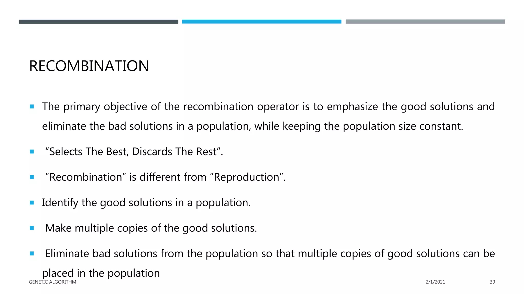 RECOMBINATION
 The primary objective of the recombination operator is to emphasize the good solutions and
eliminate the bad solutions in a population, while keeping the population size constant.
 “Selects The Best, Discards The Rest”.
 “Recombination” is different from “Reproduction”.
 Identify the good solutions in a population.
 Make multiple copies of the good solutions.
 Eliminate bad solutions from the population so that multiple copies of good solutions can be
placed in the population
2/1/2021
GENETIC ALGORITHM 39
 