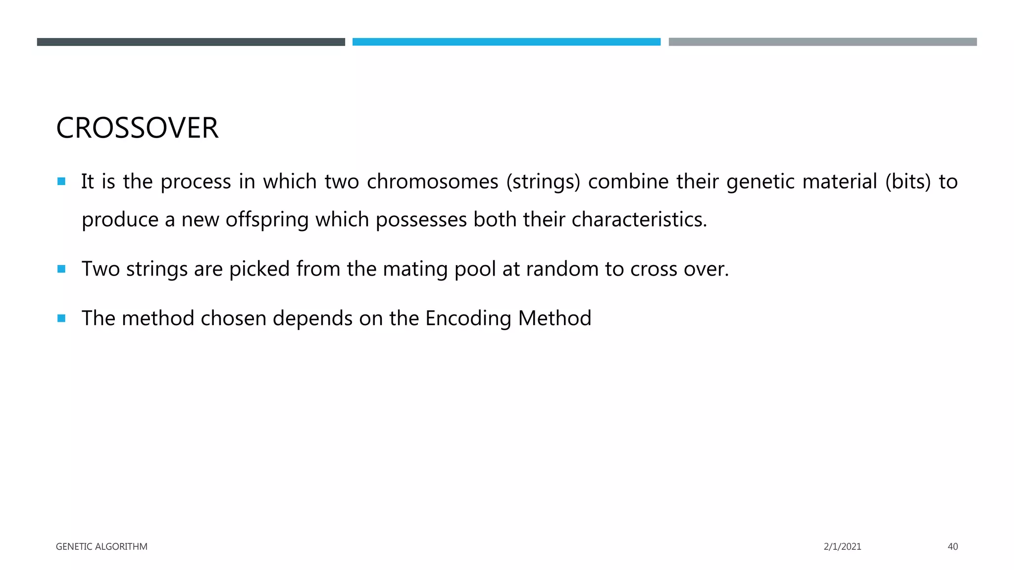 CROSSOVER
 It is the process in which two chromosomes (strings) combine their genetic material (bits) to
produce a new offspring which possesses both their characteristics.
 Two strings are picked from the mating pool at random to cross over.
 The method chosen depends on the Encoding Method
2/1/2021
GENETIC ALGORITHM 40
 