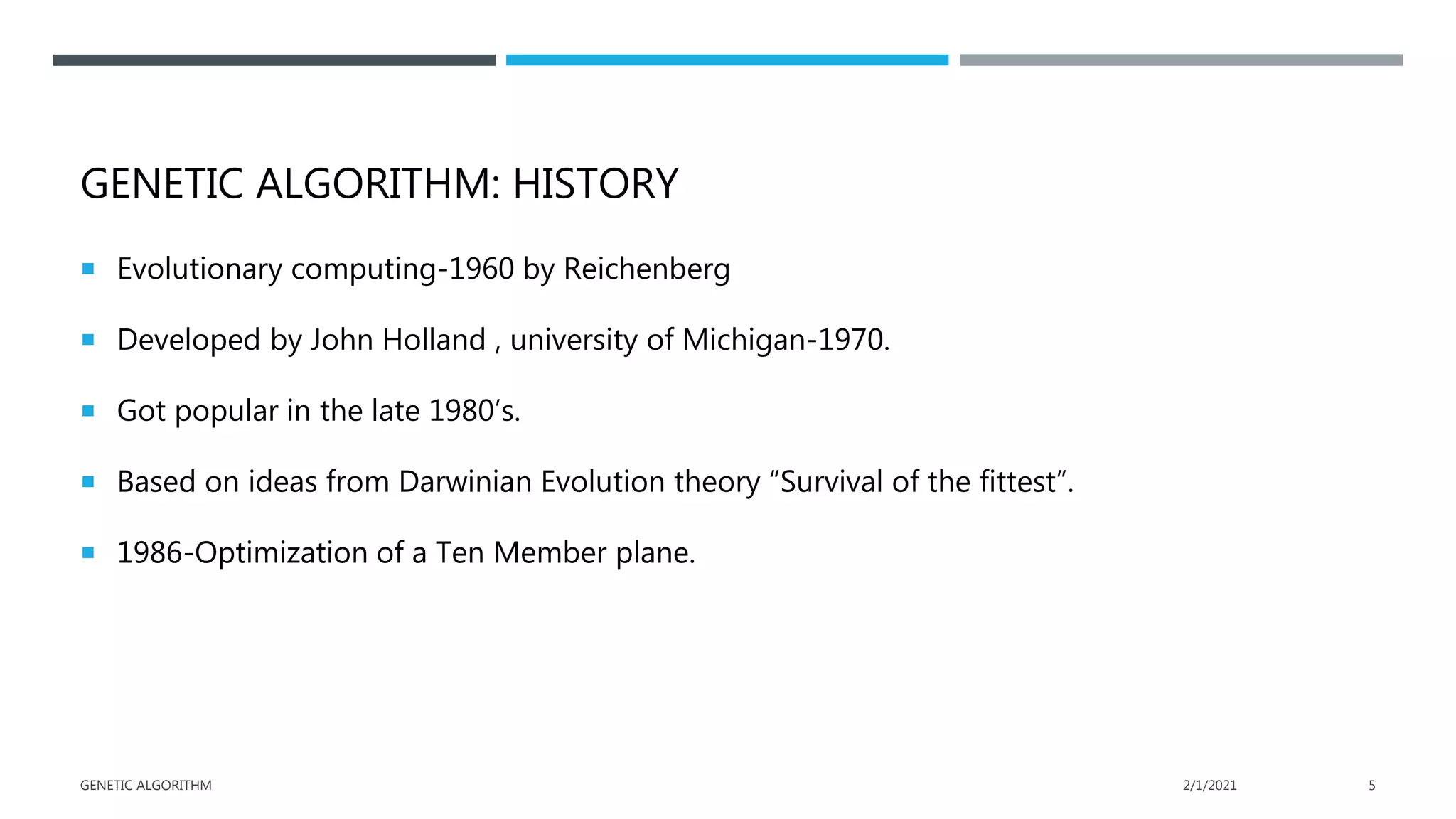 GENETIC ALGORITHM: HISTORY
 Evolutionary computing-1960 by Reichenberg
 Developed by John Holland , university of Michigan-1970.
 Got popular in the late 1980’s.
 Based on ideas from Darwinian Evolution theory “Survival of the fittest”.
 1986-Optimization of a Ten Member plane.
2/1/2021
GENETIC ALGORITHM 5
 