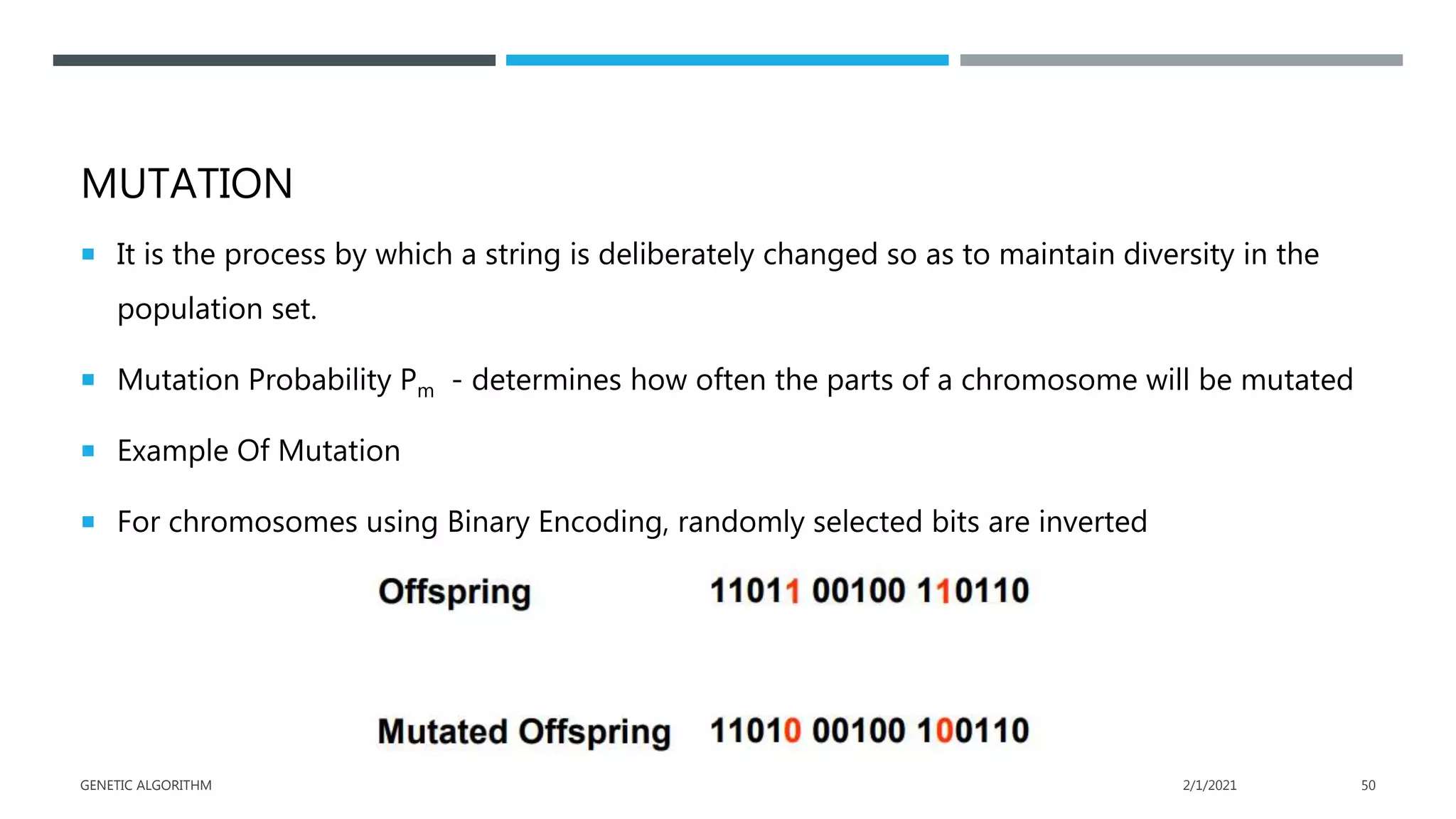 MUTATION
 It is the process by which a string is deliberately changed so as to maintain diversity in the
population set.
 Mutation Probability Pm - determines how often the parts of a chromosome will be mutated
 Example Of Mutation
 For chromosomes using Binary Encoding, randomly selected bits are inverted
2/1/2021
GENETIC ALGORITHM 50
 