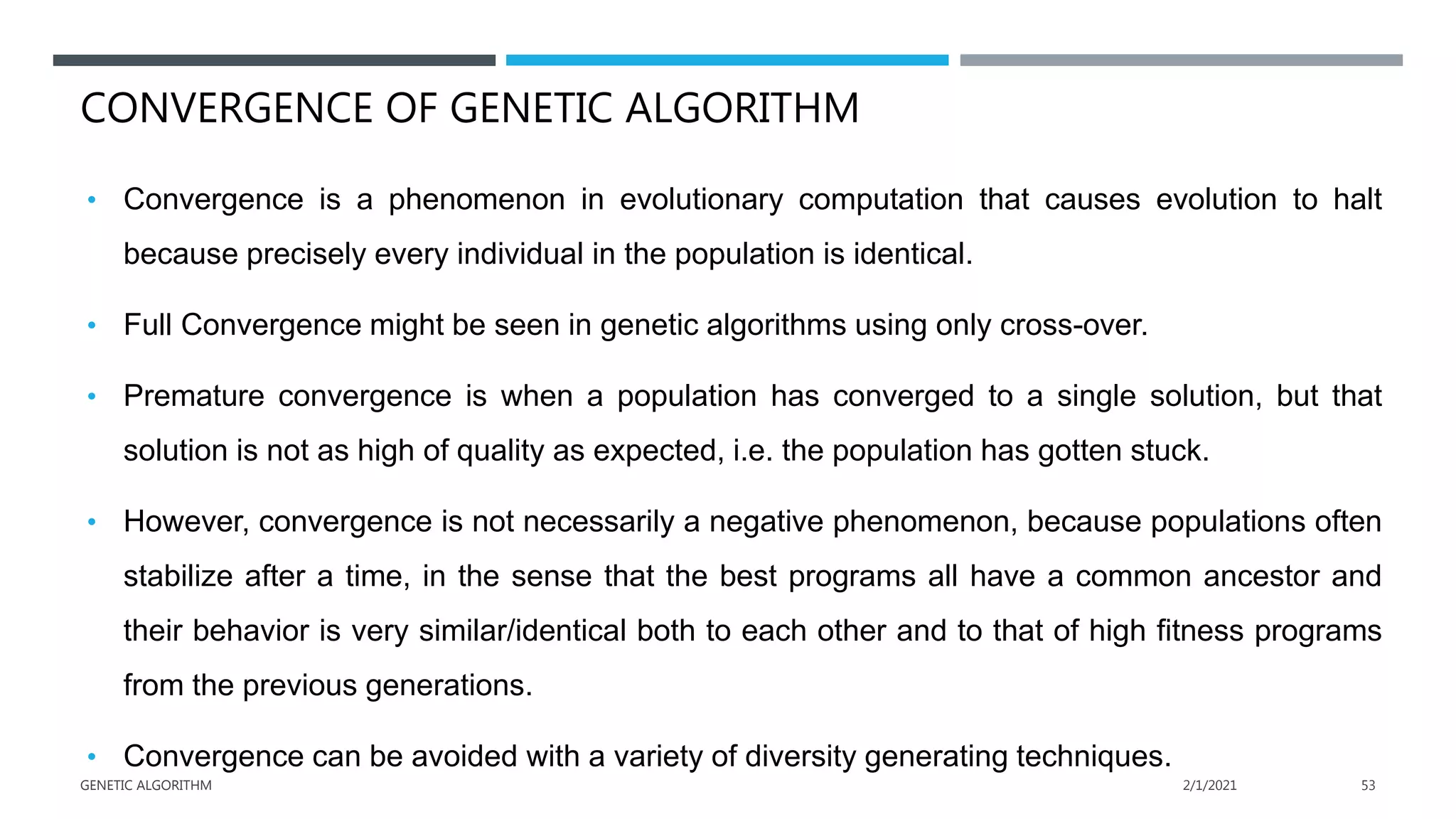 CONVERGENCE OF GENETIC ALGORITHM
• Convergence is a phenomenon in evolutionary computation that causes evolution to halt
because precisely every individual in the population is identical.
• Full Convergence might be seen in genetic algorithms using only cross-over.
• Premature convergence is when a population has converged to a single solution, but that
solution is not as high of quality as expected, i.e. the population has gotten stuck.
• However, convergence is not necessarily a negative phenomenon, because populations often
stabilize after a time, in the sense that the best programs all have a common ancestor and
their behavior is very similar/identical both to each other and to that of high fitness programs
from the previous generations.
• Convergence can be avoided with a variety of diversity generating techniques.
2/1/2021
GENETIC ALGORITHM 53
 