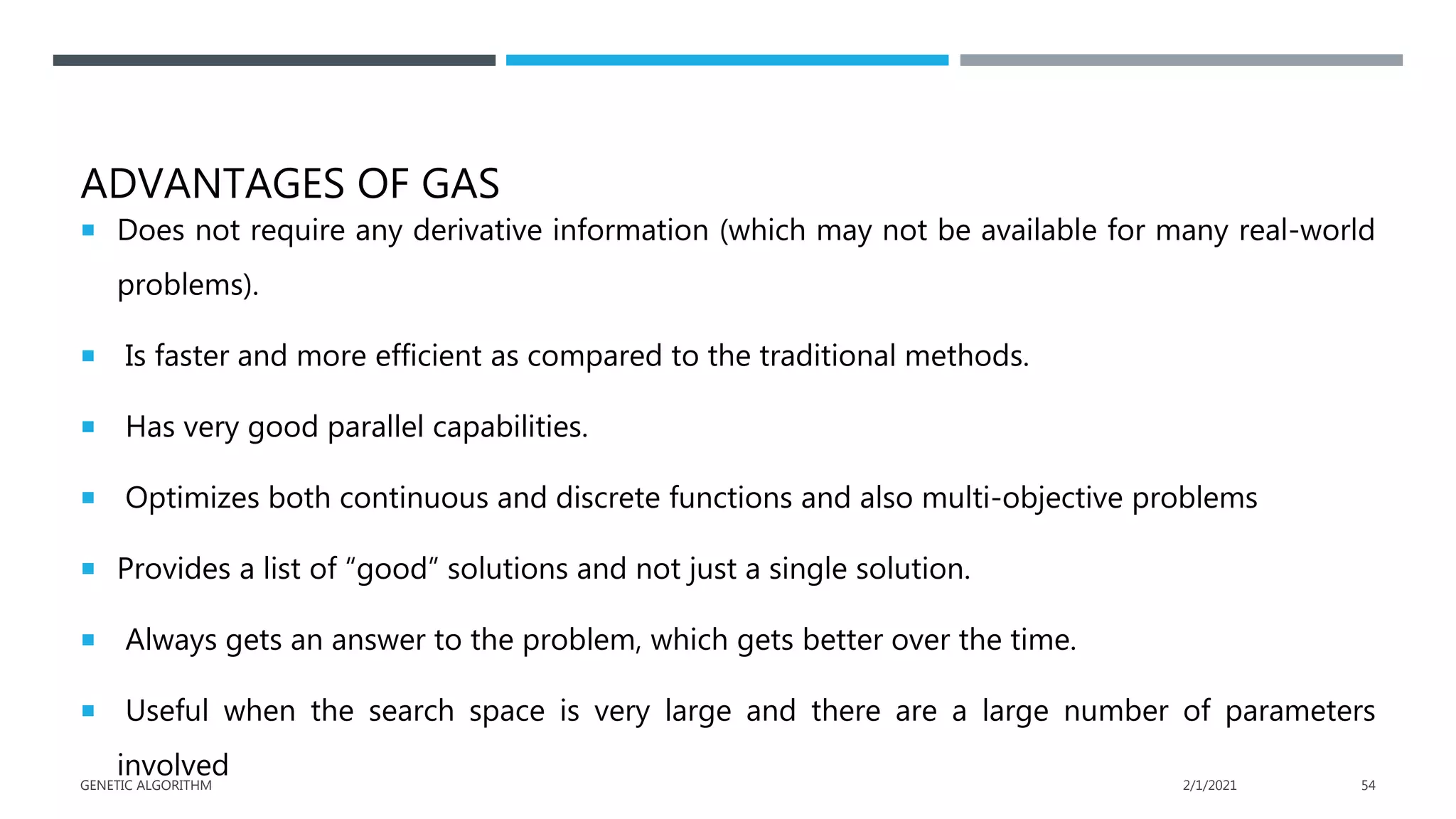 ADVANTAGES OF GAS
 Does not require any derivative information (which may not be available for many real-world
problems).
 Is faster and more efficient as compared to the traditional methods.
 Has very good parallel capabilities.
 Optimizes both continuous and discrete functions and also multi-objective problems
 Provides a list of “good” solutions and not just a single solution.
 Always gets an answer to the problem, which gets better over the time.
 Useful when the search space is very large and there are a large number of parameters
involved 2/1/2021
GENETIC ALGORITHM 54
 