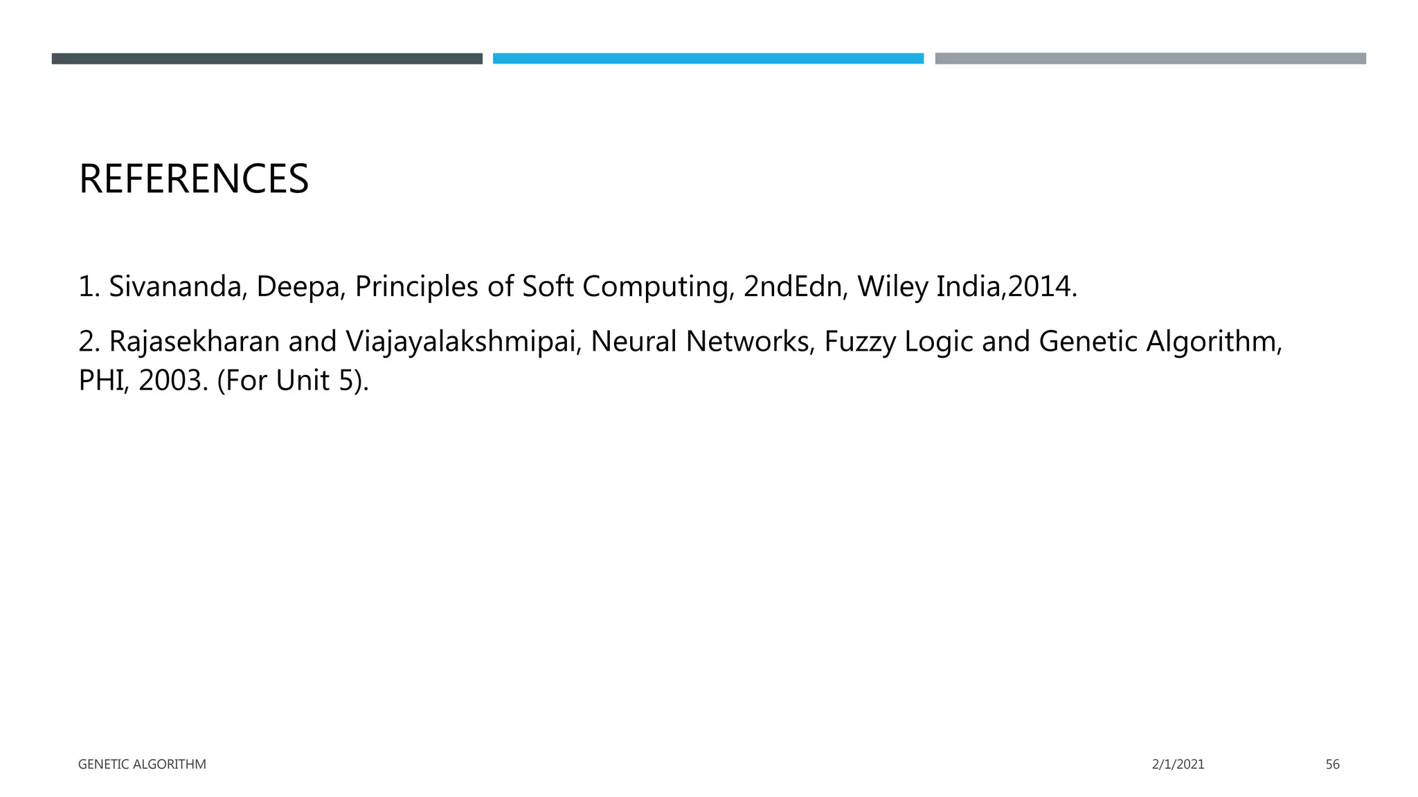 REFERENCES
1. Sivananda, Deepa, Principles of Soft Computing, 2ndEdn, Wiley India,2014.
2. Rajasekharan and Viajayalakshmipai, Neural Networks, Fuzzy Logic and Genetic Algorithm,
PHI, 2003. (For Unit 5).
2/1/2021
GENETIC ALGORITHM 56
 