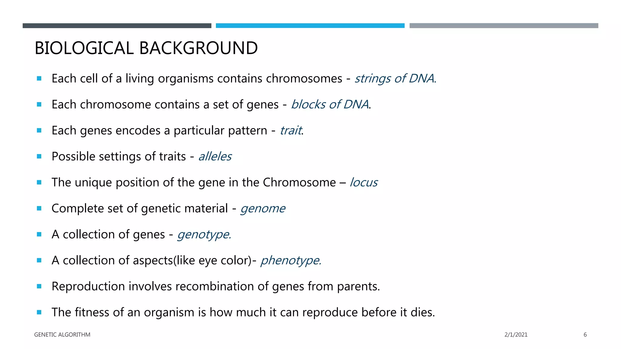 BIOLOGICAL BACKGROUND
 Each cell of a living organisms contains chromosomes - strings of DNA.
 Each chromosome contains a set of genes - blocks of DNA.
 Each genes encodes a particular pattern - trait.
 Possible settings of traits - alleles
 The unique position of the gene in the Chromosome – locus
 Complete set of genetic material - genome
 A collection of genes - genotype.
 A collection of aspects(like eye color)- phenotype.
 Reproduction involves recombination of genes from parents.
 The fitness of an organism is how much it can reproduce before it dies.
2/1/2021
GENETIC ALGORITHM 6
 