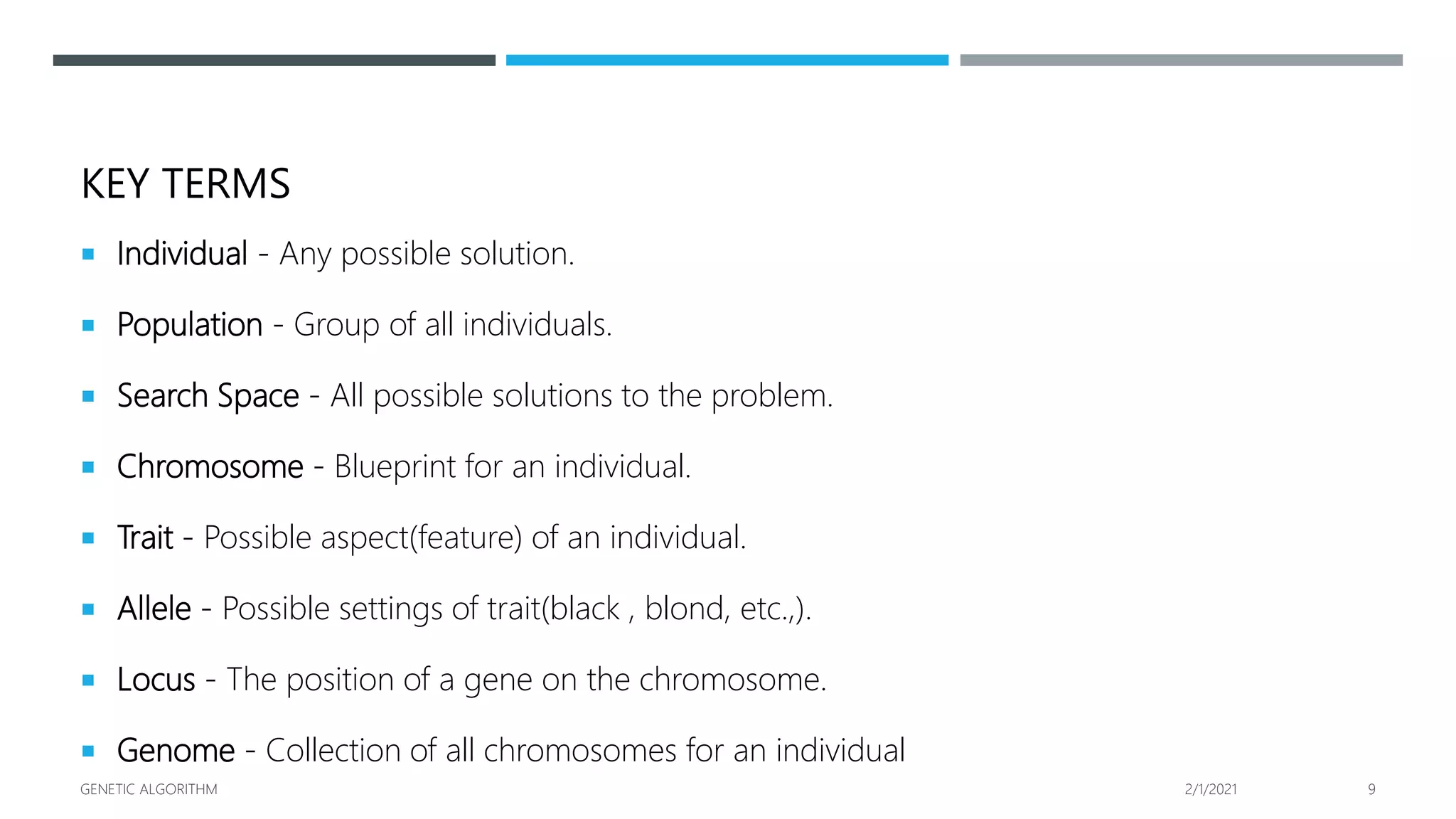 KEY TERMS
 Individual - Any possible solution.
 Population - Group of all individuals.
 Search Space - All possible solutions to the problem.
 Chromosome - Blueprint for an individual.
 Trait - Possible aspect(feature) of an individual.
 Allele - Possible settings of trait(black , blond, etc.,).
 Locus - The position of a gene on the chromosome.
 Genome - Collection of all chromosomes for an individual
2/1/2021
GENETIC ALGORITHM 9
 
