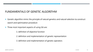 FUNDAMENTALS OF GENETIC ALGORITHM
 Genetic algorithm mimic the principle of natural genetics and natural selection to construct
search and optimization procedure
 Three most important aspects of using GA are:
1. definition of objective function
2. definition and implementation of genetic representation
3. definition and implementation of genetic operators
2/1/2021
GENETIC ALGORITHM 10
 