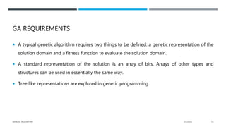 GA REQUIREMENTS
 A typical genetic algorithm requires two things to be defined: a genetic representation of the
solution domain and a fitness function to evaluate the solution domain.
 A standard representation of the solution is an array of bits. Arrays of other types and
structures can be used in essentially the same way.
 Tree like representations are explored in genetic programming.
2/1/2021
GENETIC ALGORITHM 11
 
