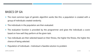 BASICS OF GA
 The most common type of genetic algorithm works like this: a population is created with a
group of individuals created randomly.
 The individuals in the population are then evaluated.
 The evaluation function is provided by the programmer and gives the individuals a score
based on how well they perform at the given task.
 Two individuals are then selected based on their fitness, the higher the fitness, the higher the
chance of being selected.
 Population of individuals – Individual is feasible solution to problem
2/1/2021
GENETIC ALGORITHM 12
 