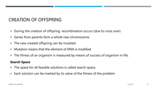 CREATION OF OFFSPRING
 During the creation of offspring, recombination occurs (due to cross over)
 Genes from parents form a whole new chromosome.
 The new created offspring can be mutated.
 Mutation means that the element of DNA is modified
 The fitness of an organism is measured by means of success of organism in life.
Search Space
 The space for all feasible solutions is called search space.
 Each solution can be marked by its value of the fitness of the problem
2/1/2021
GENETIC ALGORITHM 15
 