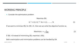 WORKING PRINCIPLE
 Consider the optimization problem
Maximize f(X)
Xi
(L) ≤ Xi ≤ Xi
(U) for i=1,2,……….., N (1)
If we want to minimize f(X), for f(X) >0 , then we can write the objective function as
Maximize 𝑥 =
1
1+f(X)
(2)
If f(X) <0 instead of minimizing f(X), maximize {-f(X)}.
Both maximization and minimization problems can be handled by GA
2/1/2021
GENETIC ALGORITHM 16
 