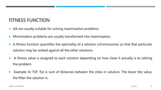 FITNESS FUNCTION
 GA are usually suitable for solving maximization problems.
 Minimization problems are usually transformed into maximization.
 A fitness function quantifies the optimality of a solution (chromosome) so that that particular
solution may be ranked against all the other solutions.
 A fitness value is assigned to each solution depending on how close it actually is to solving
the problem.
 Example. In TSP, f(x) is sum of distances between the cities in solution. The lesser the value,
the fitter the solution is.
2/1/2021
GENETIC ALGORITHM 26
 