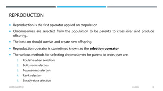 REPRODUCTION
 Reproduction is the first operator applied on population
 Chromosomes are selected from the population to be parents to cross over and produce
offspring.
 The best on should survive and create new offspring.
 Reproduction operator is sometimes known as the selection operator
 The various methods for selecting chromosomes for parent to cross over are:
1. Roulette-wheel selection
2. Boltzmann selection
3. Tournament selection
4. Rank selection
5. Steady-state selection
2/1/2021
GENETIC ALGORITHM 28
 