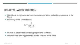 ROULETTE –WHEEL SELECTION
 Main idea: A string is selected from the mating pool with a probability proportional to the
fitness
 Probability of the selected string:
 Chance to be selected is exactly proportional to fitness
 Chromosome with bigger fitness will be selected more times
2/1/2021
GENETIC ALGORITHM 29
 