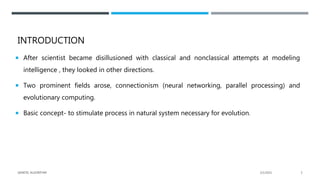 INTRODUCTION
 After scientist became disillusioned with classical and nonclassical attempts at modeling
intelligence , they looked in other directions.
 Two prominent fields arose, connectionism (neural networking, parallel processing) and
evolutionary computing.
 Basic concept- to stimulate process in natural system necessary for evolution.
2/1/2021
GENETIC ALGORITHM 3
 