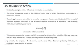 BOLTZMANN SELECTION
 Simulated annealing is a method of functional minimization or maximization.
 This method simulates the process of slow cooling of molten metal to achieve the minimum function value in a
minimization problem
 The cooling phenomenon is simulated by controlling a temperature like parameter introduced with the concept of
Boltzmann probability distribution so that a system in thermal equilibrium at a temperature T has its energy
distributed probabilistically according to
P(E) =exp −
𝐸
𝑘𝑇
where k is the Boltzmann constant
 This expression suggests that a system at a high temperature has almost uniform probability of being at any energy
state, but at low temperature it has a low probability of being at a high energy state.
 By controlling the temperature T and assuming search process follows Boltzmann probability distribution, the
convergence of the algorithm is controlled. 2/1/2021
GENETIC ALGORITHM 31
 