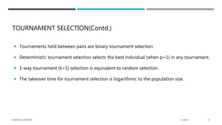 TOURNAMENT SELECTION(Contd.)
 Tournaments held between pairs are binary tournament selection.
 Deterministic tournament selection selects the best individual (when p=1) in any tournament.
 1-way tournament (k=1) selection is equivalent to random selection.
 The takeover time for tournament selection is logarithmic to the population size.
2/1/2021
GENETIC ALGORITHM 33
 