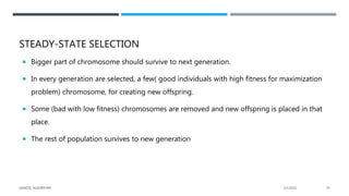 STEADY-STATE SELECTION
 Bigger part of chromosome should survive to next generation.
 In every generation are selected, a few( good individuals with high fitness for maximization
problem) chromosome, for creating new offspring.
 Some (bad with low fitness) chromosomes are removed and new offspring is placed in that
place.
 The rest of population survives to new generation
2/1/2021
GENETIC ALGORITHM 35
 