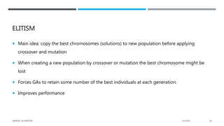 ELITISM
 Main idea: copy the best chromosomes (solutions) to new population before applying
crossover and mutation
 When creating a new population by crossover or mutation the best chromosome might be
lost
 Forces GAs to retain some number of the best individuals at each generation.
 Improves performance
2/1/2021
GENETIC ALGORITHM 36
 