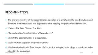 RECOMBINATION
 The primary objective of the recombination operator is to emphasize the good solutions and
eliminate the bad solutions in a population, while keeping the population size constant.
 “Selects The Best, Discards The Rest”.
 “Recombination” is different from “Reproduction”.
 Identify the good solutions in a population.
 Make multiple copies of the good solutions.
 Eliminate bad solutions from the population so that multiple copies of good solutions can be
placed in the population
2/1/2021
GENETIC ALGORITHM 39
 