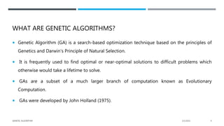 WHAT ARE GENETIC ALGORITHMS?
 Genetic Algorithm (GA) is a search-based optimization technique based on the principles of
Genetics and Darwin’s Principle of Natural Selection.
 It is frequently used to find optimal or near-optimal solutions to difficult problems which
otherwise would take a lifetime to solve.
 GAs are a subset of a much larger branch of computation known as Evolutionary
Computation.
 GAs were developed by John Holland (1975).
2/1/2021
GENETIC ALGORITHM 4
 