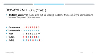 CROSSOVER METHODS (Contd.)
 Uniform Crossover- Each gene (bit) is selected randomly from one of the corresponding
genes of the parent chromosomes.
 Chromosome 1 1 0 1 1 0 0 1 1
 Chromosome 2 0 0 0 1 1 0 1 0
 Mask 1 1 0 1 0 1 1 0
 Child 1 1 0 0 1 1 0 1 0
 Child 2 0 0 1 1 0 0 1 1
2/1/2021
GENETIC ALGORITHM 45
 