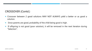 CROSSOVER (Contd.)
 Crossover between 2 good solutions MAY NOT ALWAYS yield a better or as good a
solution.
 Since parents are good, probability of the child being good is high.
 If offspring is not good (poor solution), it will be removed in the next iteration during
“Selection”.
2/1/2021
GENETIC ALGORITHM 47
 