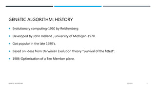 GENETIC ALGORITHM: HISTORY
 Evolutionary computing-1960 by Reichenberg
 Developed by John Holland , university of Michigan-1970.
 Got popular in the late 1980’s.
 Based on ideas from Darwinian Evolution theory “Survival of the fittest”.
 1986-Optimization of a Ten Member plane.
2/1/2021
GENETIC ALGORITHM 5
 